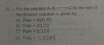 2.
For the reaction A+B C+D the rate of
the forward reaction is given by;
A) Rate = K[A] [B]
B) Rate = [B] [AJ
C) Rate = [C] (D]
D) Rate = ICI D)
