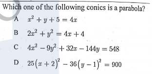 Which one of the following conics is a parabola?
A 12 + y +5 = 4x
B 22 + y? = 4x + 4
C 41? – 9y? + 32x – 144y = 548
D 25(x +2)° – 36(v – 1)° = 900
