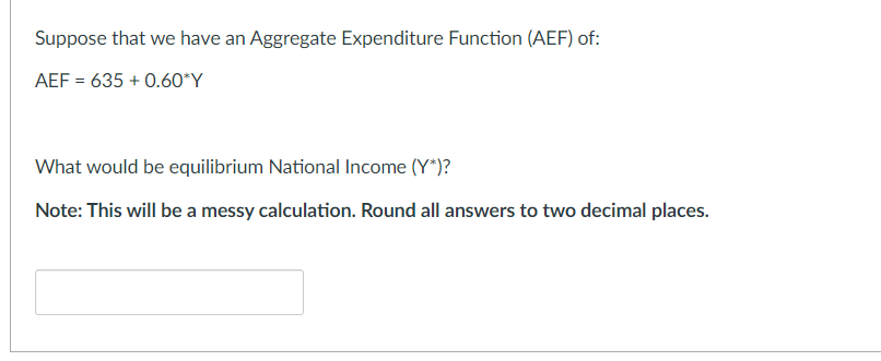 Suppose that we have an Aggregate Expenditure Function (AEF) of:
AEF = 635 +0.60*Y
What would be equilibrium National Income (Y*)?
Note: This will be a messy calculation. Round all answers to two decimal places.