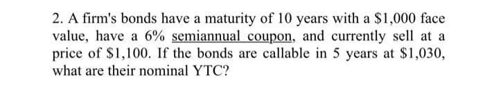 2. A firm's bonds have a maturity of 10 years with a $1,000 face
value, have a 6% semiannual coupon, and currently sell at a
price of $1,100. If the bonds are callable in 5 years at $1,030,
what are their nominal YTC?