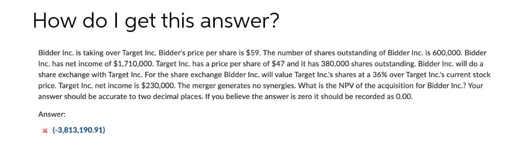 How do I get this answer?
Bidder Inc. is taking over Target Inc. Bidder's price per share is $59. The number of shares outstanding of Bidder Inc. is 600,000. Bidder
Inc. has net income of $1,710,000. Target Inc. has a price per share of $47 and it has 380,000 shares outstanding. Bidder Inc. will do a
share exchange with Target Inc. For the share exchange Bidder Inc. will value Target Inc.'s shares at a 36% over Target Inc.'s current stock
price. Target Inc. net income is $230,000. The merger generates no synergies. What is the NPV of the acquisition for Bidder Inc.? Your
answer should be accurate to two decimal places. If you believe the answer is zero it should be recorded as 0.00.
Answer:
x (-3,813,190.91)