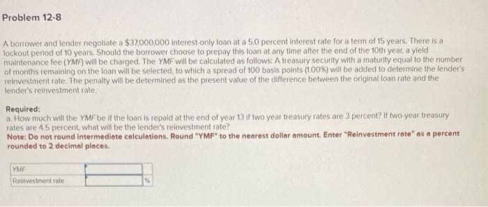 Problem 12-8
A borrower and lender negotiate a $37,000,000 interest-only loan at a 5.0 percent interest rate for a term of 15 years. There is a
lockout period of 10 years. Should the borrower choose to prepay this loan at any time after the end of the 10th year, a yield
maintenance fee (YMA) will be charged. The YMF will be calculated as follows: A treasury security with a maturity equal to the number
of months remaining on the loan will be selected, to which a spread of 100 basis points (1.00%) will be added to determine the lender's
reinvestment rate. The penalty will be determined as the present value of the difference between the original loan rate and the
lender's reinvestment rate.
Required:
a. How much will the YMF be if the loan is repaid at the end of year 13 if two year treasury rates are 3 percent? If two-year treasury
rates are 4.5 percent, what will be the lender's reinvestment rate?
Note: Do not round intermediate calculations. Round "YMF" to the nearest dollar amount. Enter "Reinvestment rate" as a percent
rounded to 2 decimal places.
YMF
Reinvestment rate
%