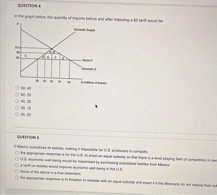 QUESTION 4
In the graph below, the quantity of imports before and after imposing a $2 tariff would be
Domestic Supply
$10
$8
$6
0 0 0 0
с
50, 40
50, 20
40, 30
30, 10
30, 20
DEFO
20 30
&
9
World P
Domestic D
Q (millions of towels)
QUESTION 5
If Mexico subsidizes its textiles, making it impossible for U.S. producers to compete,
the appropriate response is for the U.S. to enact an equal subsidy so that there is a level playing field of competition in text
U.S. economic well-being would be maximized by purchasing subsidized textiles from Mexico.
a tariff on textiles would improve economic well-being in the U.S.
None of the above is a true statement.
the appropriate response is to threaten to retaliate with an equal subsidy and enact it if the Mexicans do not reduce their sub