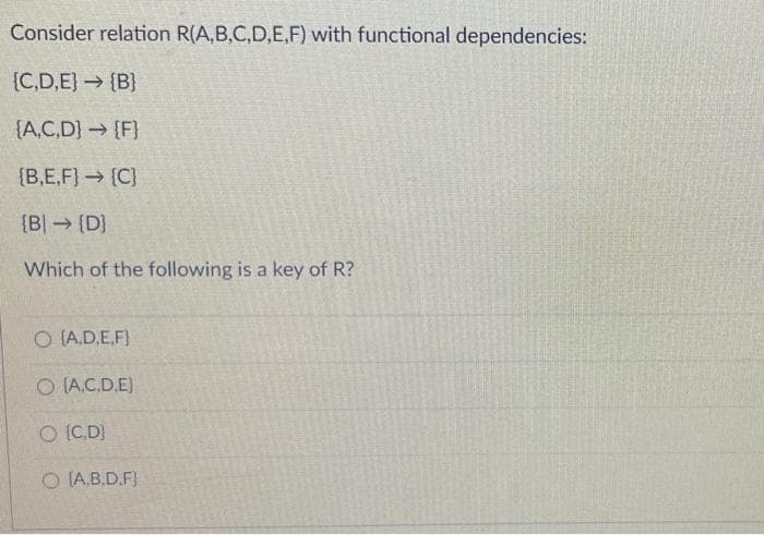 Consider relation R(A,B,C,D,E,F) with functional dependencies:
{C,D,E} {B}
(A,C,D] {F}
{B,E,F] → [C]
[B] [D]
Which of the following is a key of R?
O (A,D,E,F)
O (A.C.D.E)
O [CD]
O [A.B.D.F]