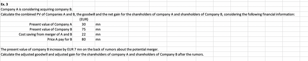 Ex. 3
Company A is considering acquiring company B.
Calculate the combined PV of Companies A and B, the goodwill and the net gain for the shareholders of company A and shareholders of Company B, considering the following financial information:
Present value of Company A
Present value of Company B
Cost saving from merger of A and B
Price A pay for B
(EUR)
30
75
22
80
mn
mn
mn
mn
The present value of company B increase by EUR 7 mn on the back of rumors about the potential merger.
Calculate the adjusted goodwill and adjusted gain for the shareholders of company A and shareholders of Company B after the rumors.