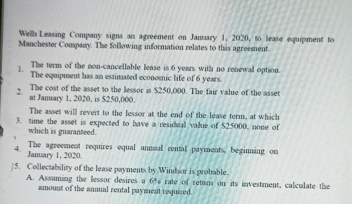 Wells Leasing Company signs an agreement on January 1. 2020, to lease equipment to
Manchester Company. The following information relates to this agreement.
The term of the non-cancellable lease is 6 years with no renewal option.
1.
The equipment has an estimated economic life of 6 years.
The cost of the asset to the lessor is S250,000. The fair value of the asset
at January 1, 2020, is $250,000.
The asset will revert to the lessor at the end of the lease term, at which
3. time the asset is expected to have a residual value of $25000, none of
which is guaranteed.
The agreement requires equal annual rental payments, beginning on
4.
January 1, 2020.
15. Collectability of the lease payments by Windsor is probable.
A. Assuming the lessor desires a 6o rate of return on its investment, calculate the
amount of the annual rental payment required.
