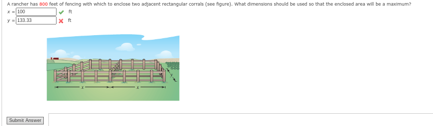 A rancher has 800 feet of fencing with which to enclose two adjacent rectangular corrals (see figure). What dimensions should be used so that the enclosed area will be a maximum?
x = 100
y = 133.33
Submit Answer
X ft