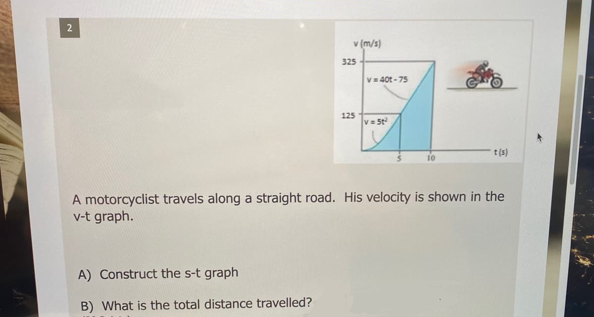 v (m/s)
325
V = 40t - 75
125
v = 5t
t(s)
10
A motorcyclist travels along a straight road. His velocity is shown in the
v-t graph.
A) Construct the s-t graph
B) What is the total distance travelled?

