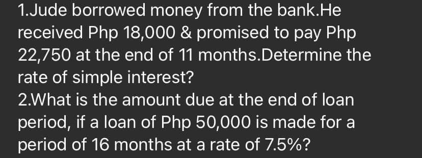 1.Jude borrowed money from the bank.He
received Php 18,000 & promised to pay Php
22,750 at the end of 11 months.Determine the
rate of simple interest?
2.What is the amount due at the end of loan
period, if a loan of Php 50,000 is made for a
period of 16 months at a rate of 7.5%?
