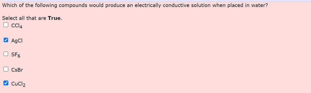 Which of the following compounds would produce an electrically conductive solution when placed in water?
Select all that are True.
CC14
AgCl
SF6
CsBr
2 CuCl2