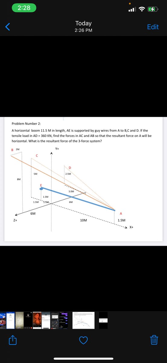 2:28
Today
Edit
2:26 PM
Problem Number 2:
A horizontal boom 11.5 M in length, AE is supported by guy wires from A to B,C and D. If the
tensile load in AD = 360 KN, find the forces in AC and AB so that the resultant force on A will be
horizontal. What is the resultant force of the 3-force system?
в м
Y+
D
SM
2.5M
8M
3.OM
1.5M
1.5M
6M
6M
A
Z+
10M
1.5M
X+
