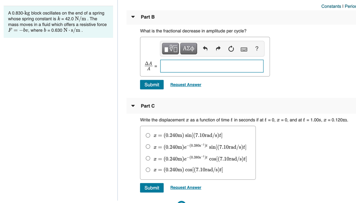 Constants I Perioc
A 0.830-kg block oscillates on the end of a spring
whose spring constant is k = 42.0 N/m . The
Part B
mass moves in a fluid which offers a resistive force
F = -bv, where b = 0.630 N · s/m.
What is the fractional decrease in amplitude per cycle?
ν ΑΣφ
?
ΔΑ
A
Submit
Request Answer
Part C
Write the displacement x as a function of time t in seconds if at t = 0, x = 0, and at t = 1.00s, x = 0.120m.
x = (0.240m) sin[(7.10rad/s)t]
x = (0.240m)e-(0.380s")t sin[(7.10rad/s)t]
x = (0.240m)e(0.3805-)t cos[(7.10rad/s)t]
O x = (0.240m) cos[(7.10rad/s)t]
Submit
Request Answer
