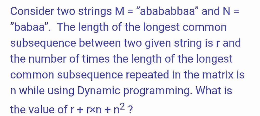 Consider two strings M = "abababbaa" and N =
"babaa". The length of the longest common
%3D
subsequence between two given string is r and
the number of times the length of the longest
common subsequence repeated in the matrix is
n while using Dynamic programming. What is
the value of r+ rxn + n2 ?
