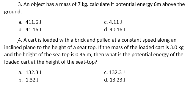 3. An object has a mass of 7 kg. calculate it potential energy 6m above the
ground.
а. 411.6 J
c. 4.11 J
b. 41.16 J
d. 40.16 J
4. A cart is loaded with a brick and pulled at a constant speed along an
inclined plane to the height of a seat top. If the mass of the loaded cart is 3.0 kg
and the height of the sea top is 0.45 m, then what is the potential energy of the
loaded cart at the height of the seat-top?
а. 132.3J
с. 132.3 J
b. 1.32 J
d. 13.23 J
