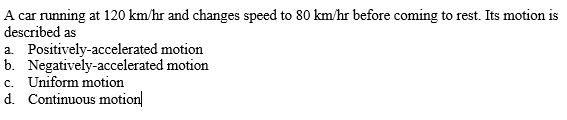 A car running at 120 km/hr and changes speed to 80 km/hr before coming to rest. Its motion is
described as
a. Positively-accelerated motion
b. Negatively-accelerated motion
c. Uniform motion
d. Continuous motion|
