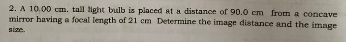 2. A 10.00 cm. tall light bulb is placed at a distance of 90.0 cm from a concave
mirror having a focal length of 21 cm Determine the image distance and the image
size.

