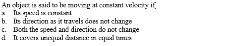 An object is said to be moving at constant velocity if
a. Its speed is constant
b. Its direction as it travels does not change
c. Both the speed and direction do not change
d. It covers unequal distance in equal times

