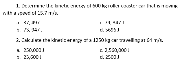 1. Determine the kinetic energy of 600 kg roller coaster car that is moving
with a speed of 15.7 m/s.
а. 37,497 J
с. 79, 347 J
b. 73, 947 J
d. 5696 J
2. Calculate the kinetic energy of a 1250 kg car travelling at 64 m/s.
а. 250,000 J
b. 23,600 J
с. 2,560,000 J
d. 2500 J

