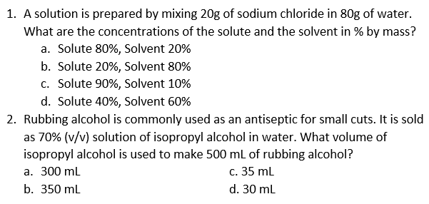 1. A solution is prepared by mixing 20g of sodium chloride in 80g of water.
What are the concentrations of the solute and the solvent in % by mass?
a. Solute 80%, Solvent 20%
b. Solute 20%, Solvent 80%
c. Solute 90%, Solvent 10%
d. Solute 40%, Solvent 60%
2. Rubbing alcohol is commonly used as an antiseptic for small cuts. It is sold
as 70% (v/v) solution of isopropyl alcohol in water. What volume of
isopropyl alcohol is used to make 500 mL of rubbing alcohol?
a. 300 ml
c. 35 mL
b. 350 ml
d. 30 ml

