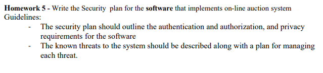 Homework 5 - Write the Security plan for the software that implements on-line auction system
Guidelines:
The security plan should outline the authentication and authorization, and privacy
requirements for the software
The known threats to the system should be described along with a plan for managing
each threat.
