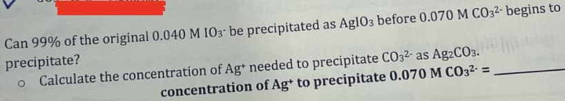 Can 99% of the original 0.040 M IO3- be precipitated as AgI03 before 0.070 M CO32- begins to
precipitate?
Calculate the concentration of Ag+ needed to precipitate CO32- as Ag2CO3.
concentration of Ag+ to precipitate 0.070 M CO3²- =
