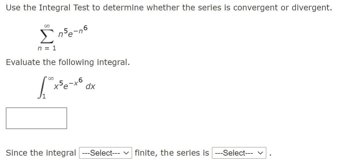 Use the Integral Test to determine whether the series is convergent or divergent.
00
in
n = 1
Evaluate the following integral.
X'e
dx
Since the integral ---Select--- v finite, the series is ---Select- v
