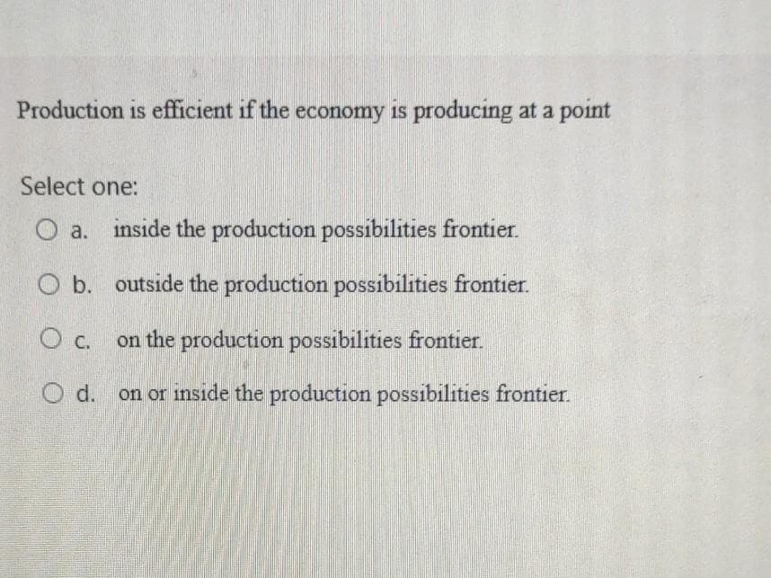 Production is efficient if the economy is producing at a point
Select one:
O a. inside the production possibilities frontier.
O b. outside the production possibilities frontier.
O c.
on the production possibilities frontier.
O d. on or inside the production possibilities frontier.
