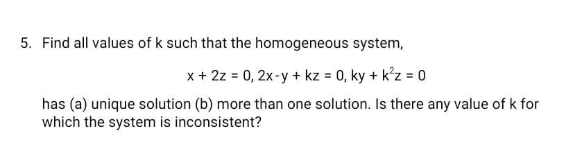 5. Find all values of k such that the homogeneous system,
x + 2z = 0, 2x-y + kz = 0, ky + k?z = 0
%3D
has (a) unique solution (b) more than one solution. Is there any value of k for
which the system is inconsistent?
