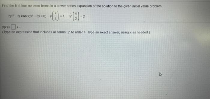 Find the first four nonzero terms in a power series expansion of the solution to the given initial value problem.
2y"-3( cos x)y -3y 0; y
=4, y
= 2
yox) =D ..
(Type an expression that includes all terms up to order 4. Type an exact answer, using x as needed.)
