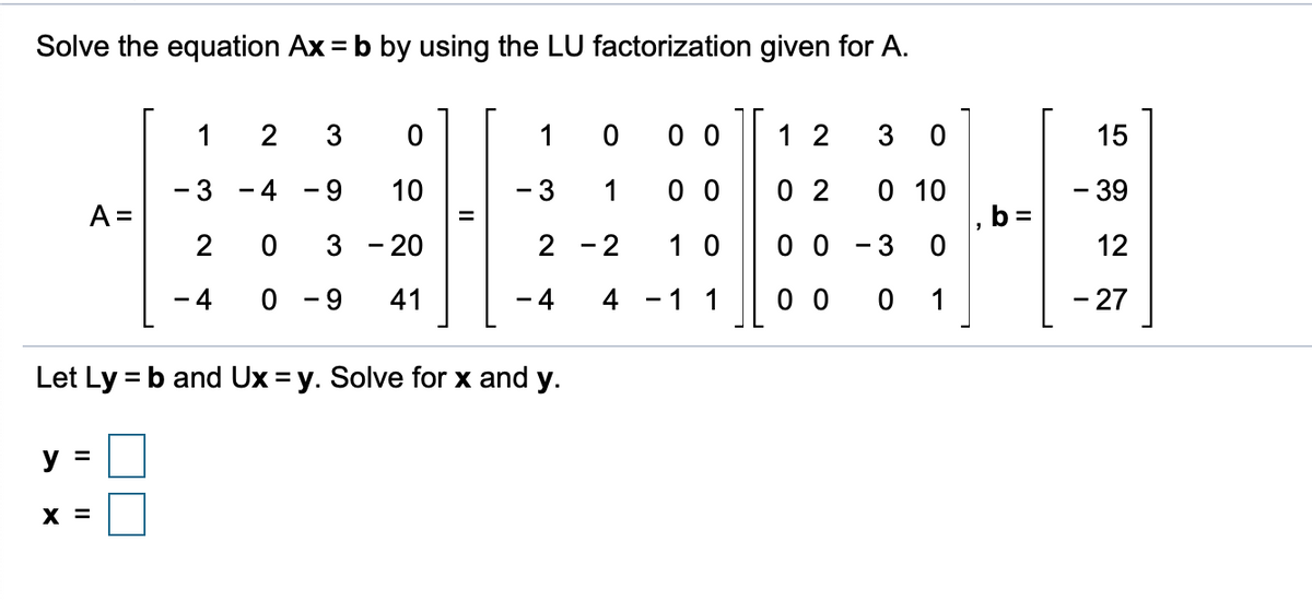 Solve the equation Ax = b by using the LU factorization given for A.
2
3
1
0 0
1 2
3 0
15
0 0
0 2
0 10
b=
10
-3
1
-39
A =
2
%3D
3 - 20
2 - 2
1 0
0 0
3
12
- 4
0 - 9
41
- 4
4 - 1 1
0 0
0 1
- 27
Let Ly = b and Ux = y. Solve for x and y.
y =
X =
II
