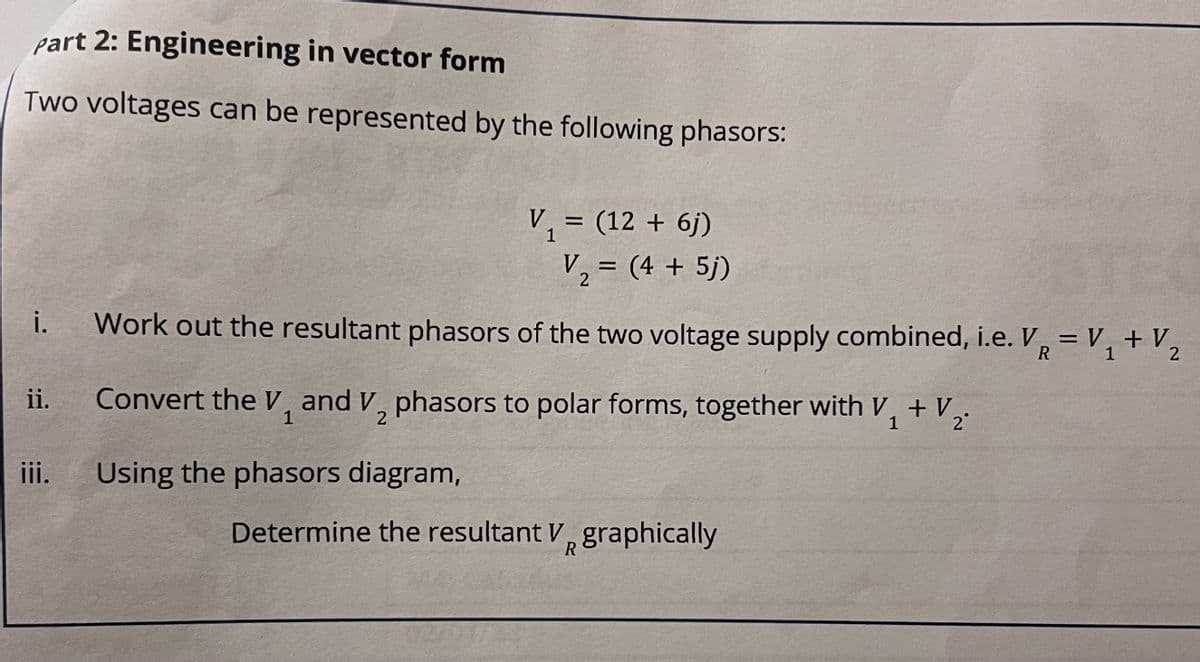 Part 2: Engineering in vector form
Two voltages can be represented by the following phasors:
i.
V₁ = (12 + 6j)
1
V₁ = (4 + 5j)
2
Work out the resultant phasors of the two voltage supply combined, i.e. V₁ = V₁ + V₂
R
2
iii. Using the phasors diagram,
ii. Convert the V, and V, phasors to polar forms, together with V₁ + V.
1
2
1
2°
Determine the resultant V graphically