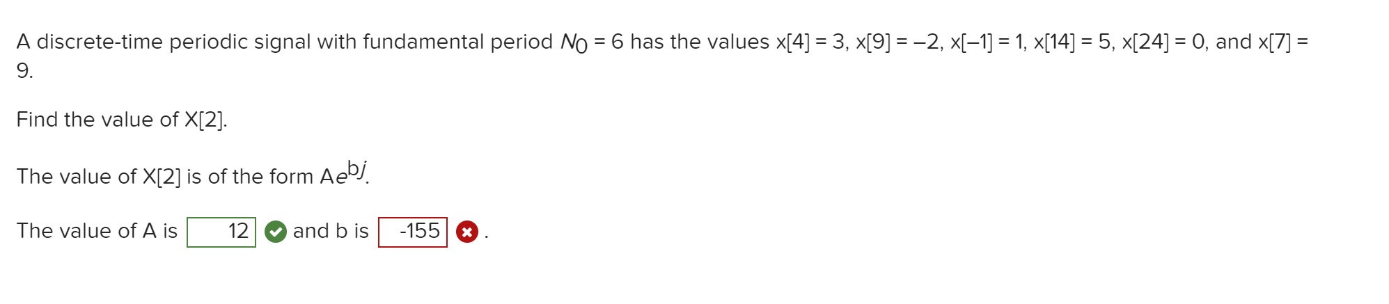 A discrete-time periodic signal with fundamental period No = 6 has the values x[4] = 3, x[9] =-2, x[-1] = 1, x[14] = 5, x[24] = 0, and x[7] =
9.
%3D
Find the value of X[2].
The value of X[2] is of the form Ae.
The value of A is
12
and b is
-155

