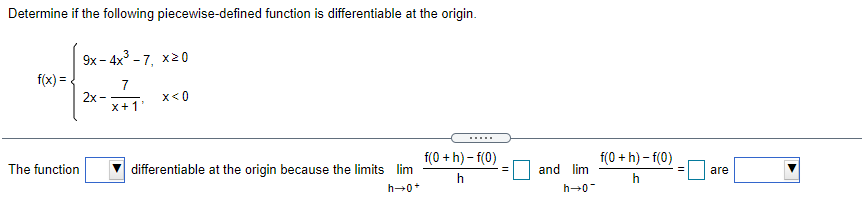 Determine if the following piecewise-defined function is differentiable at the origin.
9х - 4x3-7, х20
f(x) = .
7
2х—
x+1'
x<0
.....
f(0 + h) - f(0)
f(0 + h) - f(0)
The function
differentiable at the origin because the limits lim
and lim
are
h
h→0*
h→0
