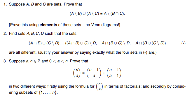 1. Suppose A, B and C are sets. Prove that
(A\ B) U (A\ C) = A\ (Bn C).
[Prove this using elements of these sets – no Venn diagrams!]
2. Find sets A, B, C, D such that the sets
(An B) U (C\ D), ((An B) U C) \ D, An(BU C) \ D, An(BU(C\ D))
(+)
are all different. (Justify your answer by saying exactly what the four sets in (-) are.)
3. Suppose a, n e Z and 0 < a < n. Prove that
O-(".")-C)
1
+
а- 1
=
a
in two different ways: firstly using the formula for
in terms of factorials; and secondly by consid-
ering subsets of {1,..., n}.
