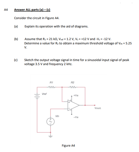 A4
Answer ALL parts (a)-(c)
Consider the circuit in Figure A4.
(a)
Explain its operation with the aid of diagrams.
(b)
Assume that R₁ = 21 kn, Vref = 1.2 V, V₁ = +12 V and -V, = -12 V.
Determine a value for R₂ to obtain a maximum threshold voltage of Vth = 5.25
V.
(c)
Sketch the output voltage signal in time for a sinusoidal input signal of peak
voltage 3.5 V and frequency 2 kHz.
R1
R2
www
Vout
Hilk
Vref
Vin
+Vs
-Vs
Figure A4