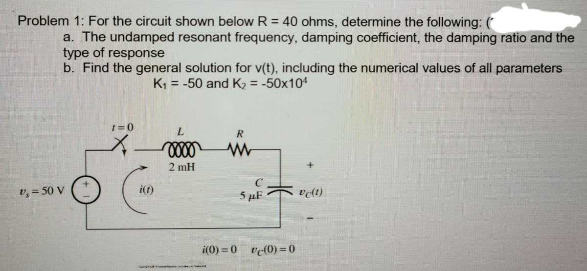 Problem 1: For the circuit shown below R = 40 ohms, determine the following: (
a. The undamped resonant frequency, damping coefficient, the damping ratio and the
type of response
b. Find the general solution for v(t), including the numerical values of all parameters
K = -50 and K2 = -50x104
t=0
L.
R
2 mH
C.
5 µF
v, = 50 V
i(t)
i(0) = 0 v(0)=0
