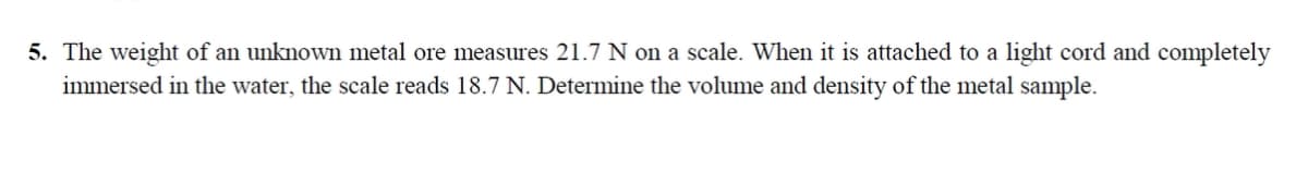 5. The weight of an unknown metal ore measures 21.7 N on a scale. When it is attached to a light cord and completely
immersed in the water, the scale reads 18.7 N. Determine the volume and density of the metal sample.

