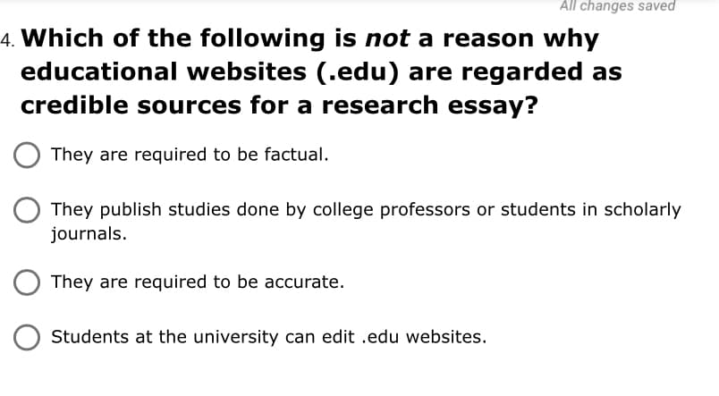 All changes saved
4. Which of the following is not a reason why
educational websites (.edu) are regarded as
credible sources for a research essay?
They are required to be factual.
They publish studies done by college professors or students in scholarly
journals.
They are required to be accurate.
Students at the university can edit .edu websites.
