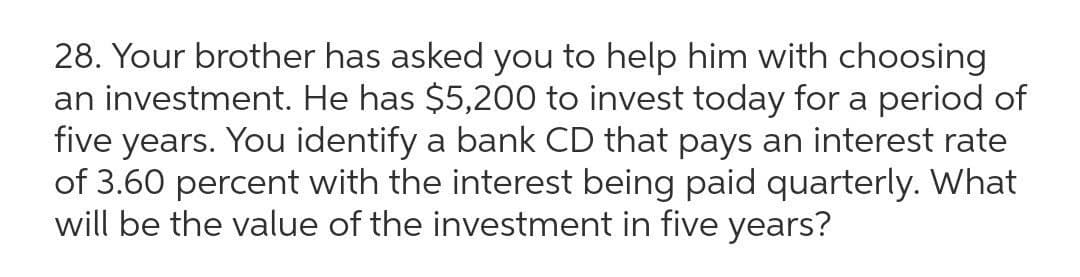 28. Your brother has asked you to help him with choosing
an investment. He has $5,200 to invest today for a period of
five years. You identify a bank CD that pays an interest rate
of 3.60 percent with the interest being paid quarterly. What
will be the value of the investment in five years?
