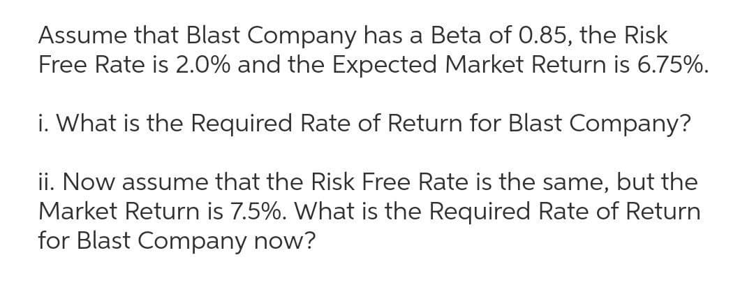 Assume that Blast Company has a Beta of 0.85, the Risk
Free Rate is 2.0% and the Expected Market Return is 6.75%.
i. What is the Required Rate of Return for Blast Company?
ii. Now assume that the Risk Free Rate is the same, but the
Market Return is 7.5%. What is the Required Rate of Return
for Blast Company now?
