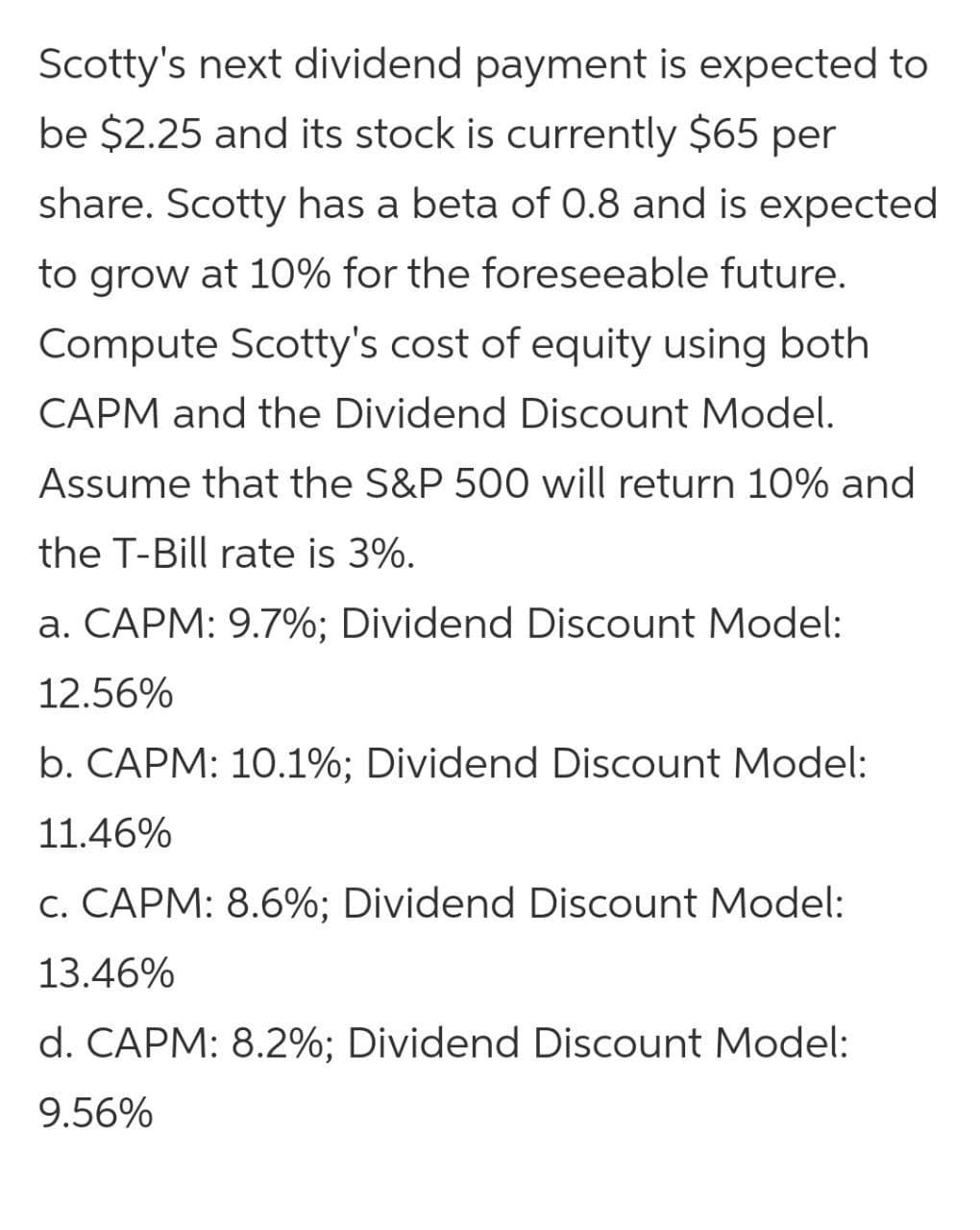 Scotty's next dividend payment is expected to
be $2.25 and its stock is currently $65 per
share. Scotty has a beta of 0.8 and is expected
to grow at 10% for the foreseeable future.
Compute Scotty's cost of equity using both
CAPM and the Dividend Discount Model.
Assume that the S&P 500 will return 10% and
the T-Bill rate is 3%.
a. CAPM: 9.7%; Dividend Discount Model:
12.56%
b. CAPM: 10.1%; Dividend Discount Model:
11.46%
c. CAPM: 8.6%; Dividend Discount Model:
13.46%
d. CAPM: 8.2%; Dividend Discount Model:
9.56%
