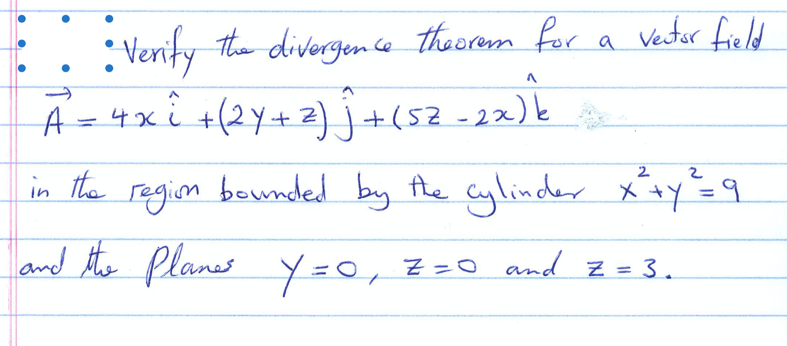 : Verify the divergence theorem for
A=4xi +(2Y+z
Vector field
) |
+(52-2x)k
in the regim beunded by he cylinder x+y=9
region
and the Planes Y=0, Z=0 and z = 3.
%3D
