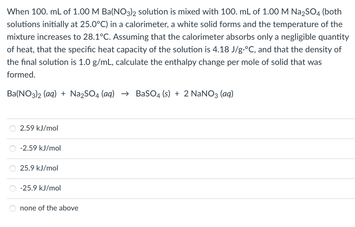 When 100. mL of 1.00 M Ba(NO3)2 solution is mixed with 100. mL of 1.00 M Na₂SO4 (both
solutions initially at 25.0°C) in a calorimeter, a white solid forms and the temperature of the
mixture increases to 28.1°C. Assuming that the calorimeter absorbs only a negligible quantity
of heat, that the specific heat capacity of the solution is 4.18 J/g °C, and that the density of
the final solution is 1.0 g/mL, calculate the enthalpy change per mole of solid that was
formed.
Ba(NO3)2 (aq) + Na₂SO4 (aq) → BaSO4 (s) + 2 NaNO3(aq)
2.59 kJ/mol
-2.59 kJ/mol
25.9 kJ/mol
-25.9 kJ/mol
none of the above