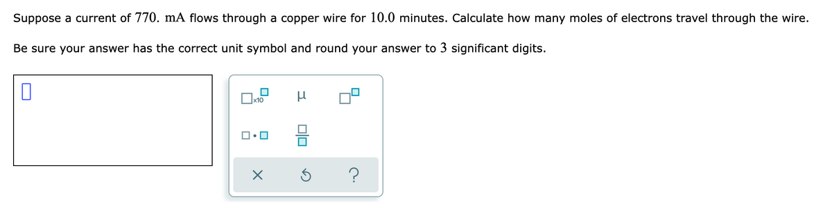 Suppose a current of 770. mÃ flows through a copper wire for 10.0 minutes. Calculate how many moles of electrons travel through the wire.
Be sure your answer has the correct unit symbol and round your answer to 3 significant digits.
x10

