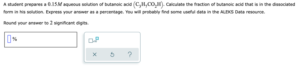 A student prepares a 0.15M aqueous solution of butanoic acid (C₂H,CO₂H). Calculate the fraction of butanoic acid that is in the dissociated
form in his solution. Express your answer as a percentage. You will probably find some useful data in the ALEKS Data resource.
Round your answer to 2 significant digits.
%
x10
X
Ś
?