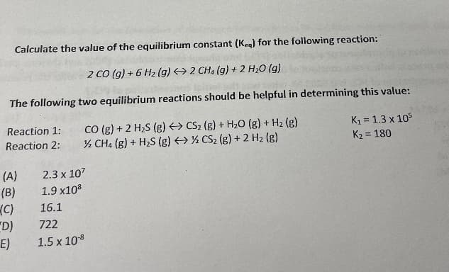 Calculate the value of the equilibrium constant (Keg) for the following reaction:
2 Co (g) + 6 H2 (g) → 2 CHa (g) + 2 H20 (g)
The following two equilibrium reactions should be helpful in determining this value:
CO (g) + 2 H,S (g) > CS2 (g) + H2O (g) + H2 (g)
% CH4 (g) + H2S (g) > ½ CS2 (g) + 2 H2 (g)
K1 = 1.3 x 105
K2 = 180
Reaction 1:
%3D
Reaction 2:
(A)
(B)
(C)
"D)
E)
2.3 x 107
1.9 x108
16.1
722
1.5 x 108
