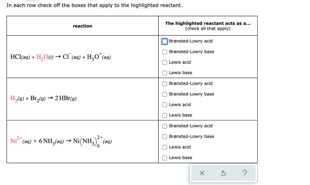 In each row check off the boxes that apply to the highlighted reactant.
reaction
HCl(aq) + H₂O(1)→ CI¯(aq) + H₂O¹(aq)
H₂(g) + Br₂(g) → 2 HBr(g)
Ni2+
+
2+
(aq) + 6 NH3(aq) → Ni(NH3)2 + (aq)
6
The highlighted reactant acts as a...
(check all that apply)
Brønsted-Lowry acid
Brønsted-Lowry base
Lewis acid
Lewis base
Brønsted-Lowry acid
Brønsted-Lowry base
Lewis acid
Lewis base
Brønsted-Lowry acid
Brønsted-Lowry base
Lewis acid
Lewis base
X
S
?