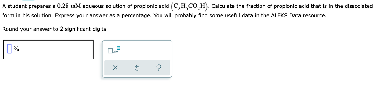 A student prepares a 0.28 mM aqueous solution of propionic acid (C₂HCO₂H). Calculate the fraction of propionic acid that is in the dissociated
form in his solution. Express your answer as a percentage. You will probably find some useful data in the ALEKS Data resource.
Round your answer to 2 significant digits.
%
x10
?
X
Ś