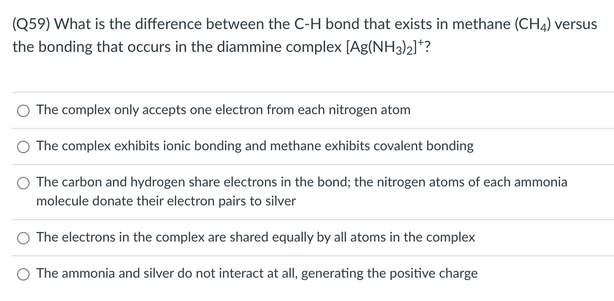 (Q59) What is the difference between the C-H bond that exists in methane (CH4) versus
the bonding that occurs in the diammine complex [Ag(NH3)2]*?
The complex only accepts one electron from each nitrogen atom
The complex exhibits ionic bonding and methane exhibits covalent bonding
The carbon and hydrogen share electrons in the bond; the nitrogen atoms of each ammonia
molecule donate their electron pairs to silver
The electrons in the complex are shared equally by all atoms in the complex
The ammonia and silver do not interact at all, generating the positive charge
