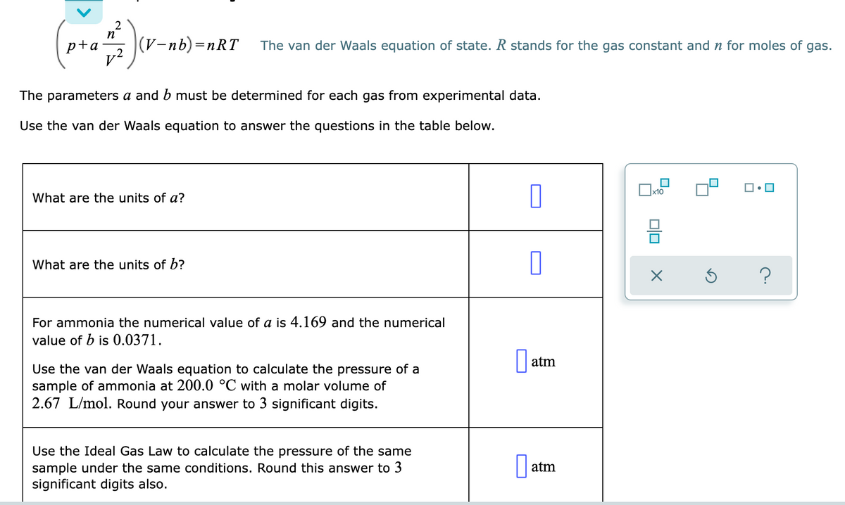 p+a
|(V-nb)=nRT
The van der Waals equation of state. R stands for the gas constant and n for moles of gas.
The parameters a and b must be determined for each gas from experimental data.
Use the van der Waals equation to answer the questions in the table below.
Ox10
What are the units of a?
What are the units of b?
For ammonia the numerical value of a is 4.169 and the numerical
value of b is 0.0371.
atm
Use the van der Waals equation to calculate the pressure of a
sample of ammonia at 200.0 °C with a molar volume of
2.67 L/mol. Round your answer to 3 significant digits.
Use the Ideal Gas Law to calculate the pressure of the same
sample under the same conditions. Round this answer to 3
significant digits also.
atm
